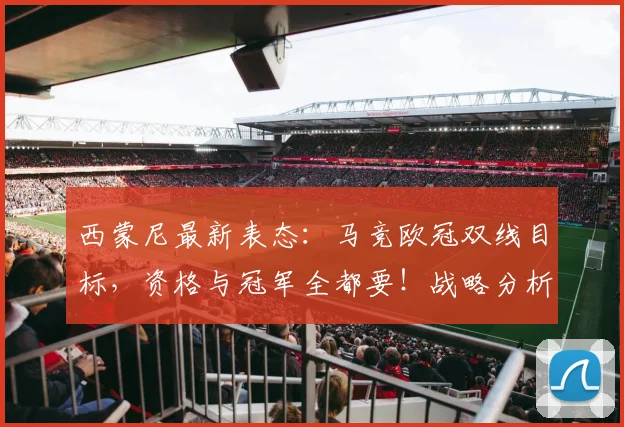 西蒙尼最新表态：马竞欧冠双线目标，资格与冠军全都要！战略分析与前景展望