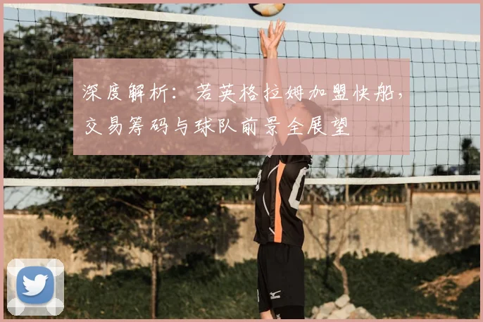 深度解析：若英格拉姆加盟快船，交易筹码与球队前景全展望