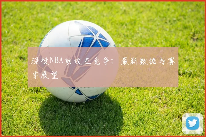 现役NBA助攻王竞争：最新数据与赛季展望