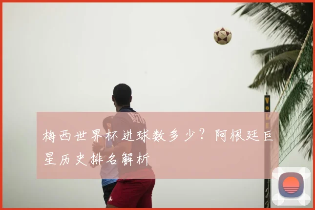 梅西世界杯进球数多少？阿根廷巨星历史排名解析