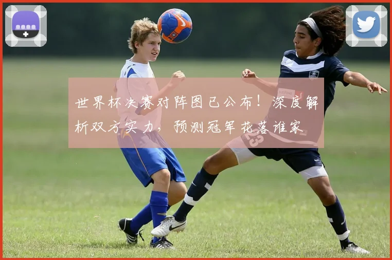 世界杯决赛对阵图已公布！深度解析双方实力，预测冠军花落谁家